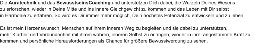 Die Auratechnik und das BewusstseinsCoaching und unterst�tzen Dich dabei, die Wurzeln Deines Wesens  zu erforschen, wieder in Deine Mitte und ins innere Gleichgewicht zu kommen und das Leben mit Dir selbst  in Harmonie zu erfahren. So wird es Dir immer mehr m�glich, Dein h�chstes Potenzial zu entwickeln und zu leben.  Es ist mein Herzenswunsch, Menschen auf ihrem inneren Weg zu begleiten und sie dabei zu unterst�tzen,  mehr Klarheit und Verbundenheit mit ihrem wahren, inneren Selbst zu erlangen, wieder in ihre  angestammte Kraft zu  kommen und pers�nliche Herausforderungen als Chance f�r gr��ere Bewusstwerdung zu sehen.