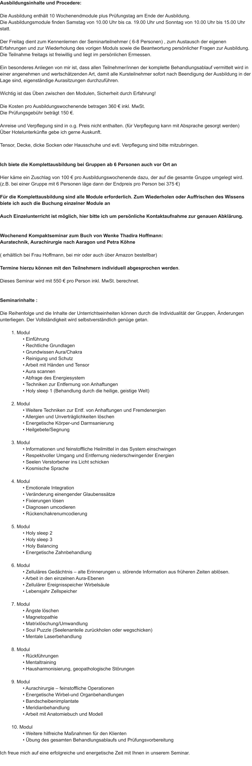 Ausbildungsinhalte und Procedere:  Die Ausbildung enth�lt 10 Wochenendmodule plus Pr�fungstag am Ende der Ausbildung. Die Ausbildungsmodule finden Samstag von 10.00 Uhr bis ca. 19.00 Uhr und Sonntag von 10.00 Uhr bis 15.00 Uhr statt.  Der Freitag dient zum Kennenlernen der Seminarteilnehmer ( 6-8 Personen) , zum Austausch der eigenen Erfahrungen und zur Wiederholung des vorigen Moduls sowie die Beantwortung pers�nlicher Fragen zur Ausbildung. Die Teilnahme freitags ist freiwillig und liegt im pers�nlichen Ermessen.  Ein besonderes Anliegen von mir ist, dass allen Teilnehmer/innen der komplette Behandlungsablauf vermittelt wird in einer angenehmen und wertsch�tzenden Art, damit alle Kursteilnehmer sofort nach Beendigung der Ausbildung in der Lage sind, eigenst�ndige Aurasitzungen durchzuf�hren.  Wichtig ist das �ben zwischen den Modulen, Sicherheit durch Erfahrung!  Die Kosten pro Ausbildungswochenende betragen 360 � inkl. MwSt. Die Pr�fungsgeb�hr betr�gt 150 �.  Anreise und Verpflegung sind in o.g. Preis nicht enthalten. (f�r Verpflegung kann mit Absprache gesorgt werden) �ber Hotelunterk�nfte gebe ich gerne Auskunft.  Tensor, Decke, dicke Socken oder Hausschuhe und evtl. Verpflegung sind bitte mitzubringen.   Ich biete die Komplettausbildung bei Gruppen ab 6 Personen auch vor Ort an  Hier k�me ein Zuschlag von 100 � pro Ausbildungswochenende dazu, der auf die gesamte Gruppe umgelegt wird. (z.B. bei einer Gruppe mit 6 Personen l�ge dann der Endpreis pro Person bei 375 �)  F�r die Komplettausbildung sind alle Module erforderlich. Zum Wiederholen oder Auffrischen des Wissens biete ich auch die Buchung einzelner Module an  Auch Einzelunterricht ist m�glich, hier bitte ich um pers�nliche Kontaktaufnahme zur genauen Abkl�rung.   Wochenend Kompaktseminar zum Buch von Wenke Thadira Hoffmann: Auratechnik, Aurachirurgie nach Aaragon und Petra K�hne  ( erh�ltlich bei Frau Hoffmann, bei mir oder auch �ber Amazon bestellbar)  Termine hierzu k�nnen mit den Teilnehmern individuell abgesprochen werden.  Dieses Seminar wird mit 550 � pro Person inkl. MwSt. berechnet.   Seminarinhalte :  Die Reihenfolge und die Inhalte der Unterrichtseinheiten k�nnen durch die Individualit�t der Gruppen, �nderungen unterliegen. Der Vollst�ndigkeit wird selbstverst�ndlich gen�ge getan.  1. Modul � Einf�hrung � Rechtliche Grundlagen � Grundwissen Aura/Chakra � Reinigung und Schutz � Arbeit mit H�nden und Tensor � Aura scannen � Abfrage des Energiesystem � Techniken zur Entfernung von Anhaftungen � Holy sleep 1 (Behandlung durch die heilige, geistige Welt)  2. Modul � Weitere Techniken zur Entf. von Anhaftungen und Fremdenergien � Allergien und Unvertr�glichkeiten l�schen � Energetische K�rper-und Darmsanierung � Heilgebete/Segnung  3. Modul � Informationen und feinstoffliche Heilmittel in das System einschwingen � Respektvoller Umgang und Entfernung niederschwingender Energien � Seelen Verstorbener ins Licht schicken � Kosmische Sprache  4. Modul � Emotionale Integration � Ver�nderung einengender Glaubenss�tze � Fixierungen l�sen � Diagnosen umcodieren � R�ckenchakrenumcodierung  5. Modul � Holy sleep 2 � Holy sleep 3 � Holy Balancing � Energetische Zahnbehandlung  6. Modul � Zellul�res Ged�chtnis � alte Erinnerungen u. st�rende Information aus fr�heren Zeiten abl�sen. � Arbeit in den einzelnen Aura-Ebenen � Zellul�rer Ereignisspeicher Wirbels�ule � Lebensjahr Zellspeicher  7. Modul � �ngste l�schen � Magnetopathie � Matrixl�schung/Umwandlung � Soul Puzzle (Seelenanteile zur�ckholen oder wegschicken) � Mentale Laserbehandlung  8. Modul � R�ckf�hrungen � Mentaltraining � Hausharmonisierung, geopathologische St�rungen  9. Modul � Aurachirurgie � feinstoffliche Operationen � Energetische Wirbel-und Organbehandlungen � Bandscheibenimplantate � Meridianbehandlung � Arbeit mit Anatomiebuch und Modell  10. Modul � Weitere hilfreiche Ma�nahmen f�r den Klienten � �bung des gesamten Behandlungsablaufs und Pr�fungsvorbereitung  Ich freue mich auf eine erfolgreiche und energetische Zeit mit Ihnen in unserem Seminar.