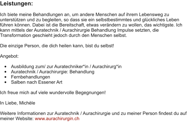 Leistungen:  Ich biete meine Behandlungen an, um andere Menschen auf ihrem Lebensweg zu unterst�tzen und zu begleiten, so dass sie ein selbstbestimmtes und gl�ckliches Leben f�hren k�nnen. Dabei ist die Bereitschaft, etwas ver�ndern zu wollen, das wichtigste. Ich kann mittels der Auratechnik / Aurachirurgie Behandlung Impulse setzten, die Transformation geschieht jedoch durch den Menschen selbst.  Die einzige Person, die dich heilen kann, bist du selbst!  Angebot:  �	Ausbildung zum/ zur Auratechniker*in / Aurachirurg*in �	Auratechnik / Aurachirurgie: Behandlung �	Fernbehandlungen �	Salben nach Essener Art  Ich freue mich auf viele wundervolle Begegnungen!  In Liebe, Mich�le  Weitere Informationen zur Auratechnik / Aurachirurgie und zu meiner Person findest du auf meiner Website: www.aurachirurgin.ch