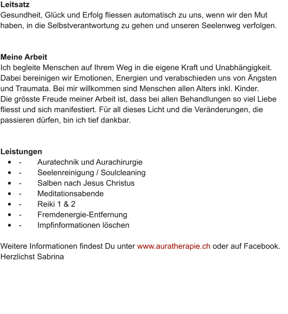 Leitsatz Gesundheit, Gl�ck und Erfolg fliessen automatisch zu uns, wenn wir den Mut haben, in die Selbstverantwortung zu gehen und unseren Seelenweg verfolgen.    Meine Arbeit Ich begleite Menschen auf Ihrem Weg in die eigene Kraft und Unabh�ngigkeit. Dabei bereinigen wir Emotionen, Energien und verabschieden uns von �ngsten und Traumata. Bei mir willkommen sind Menschen allen Alters inkl. Kinder.  Die gr�sste Freude meiner Arbeit ist, dass bei allen Behandlungen so viel Liebe fliesst und sich manifestiert. F�r all dieses Licht und die Ver�nderungen, die passieren d�rfen, bin ich tief dankbar.    Leistungen �	-	Auratechnik und Aurachirurgie �	-	Seelenreinigung / Soulcleaning �	-	Salben nach Jesus Christus �	-	Meditationsabende �	-	Reiki 1 & 2 �	-	Fremdenergie-Entfernung �	-	Impfinformationen l�schen  Weitere Informationen findest Du unter www.auratherapie.ch oder auf Facebook.  Herzlichst Sabrina